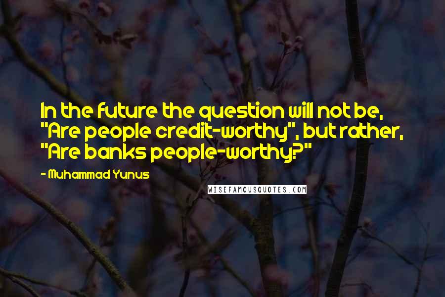 Muhammad Yunus Quotes: In the future the question will not be, "Are people credit-worthy", but rather, "Are banks people-worthy?"