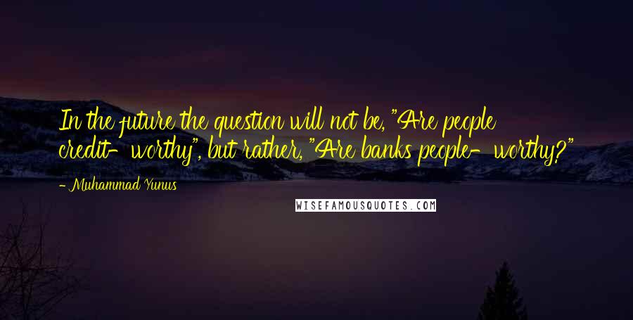 Muhammad Yunus Quotes: In the future the question will not be, "Are people credit-worthy", but rather, "Are banks people-worthy?"