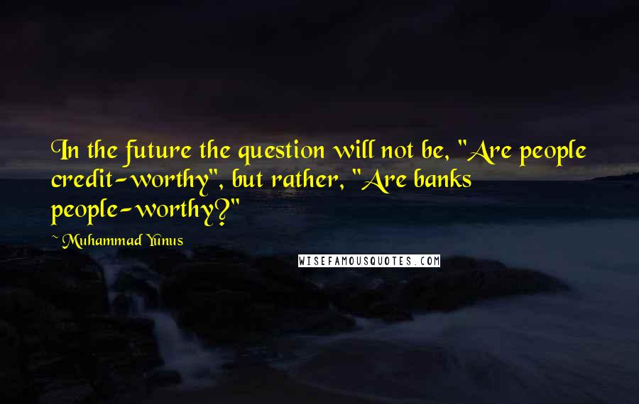 Muhammad Yunus Quotes: In the future the question will not be, "Are people credit-worthy", but rather, "Are banks people-worthy?"