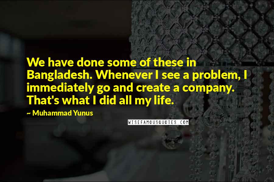 Muhammad Yunus Quotes: We have done some of these in Bangladesh. Whenever I see a problem, I immediately go and create a company. That's what I did all my life.