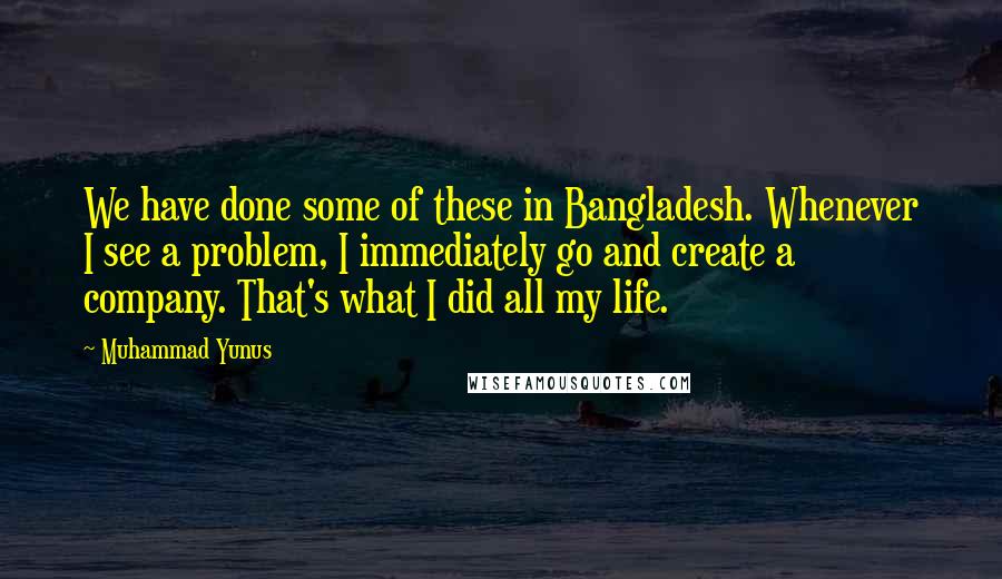 Muhammad Yunus Quotes: We have done some of these in Bangladesh. Whenever I see a problem, I immediately go and create a company. That's what I did all my life.