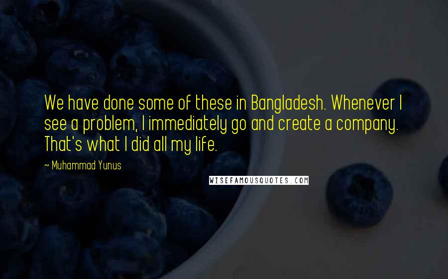 Muhammad Yunus Quotes: We have done some of these in Bangladesh. Whenever I see a problem, I immediately go and create a company. That's what I did all my life.