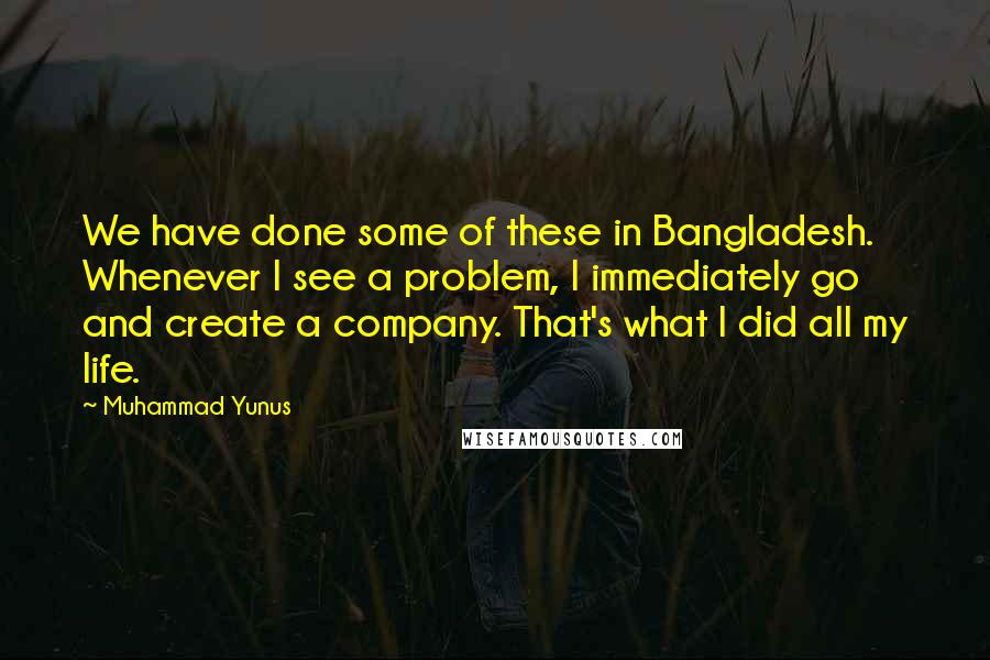 Muhammad Yunus Quotes: We have done some of these in Bangladesh. Whenever I see a problem, I immediately go and create a company. That's what I did all my life.