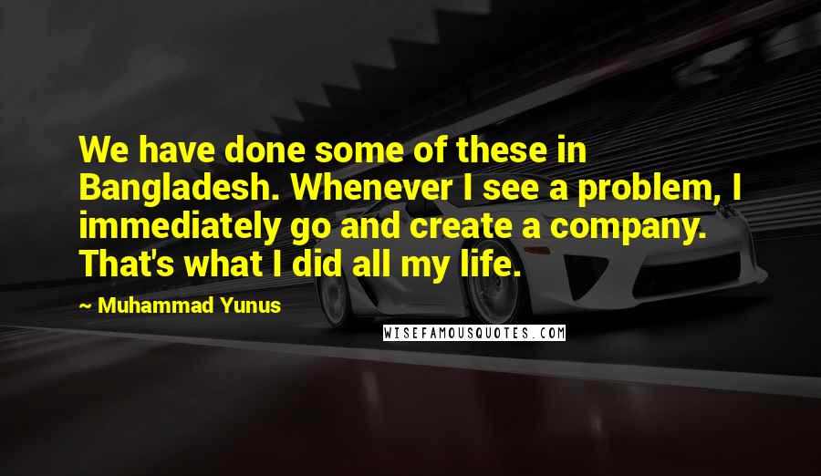 Muhammad Yunus Quotes: We have done some of these in Bangladesh. Whenever I see a problem, I immediately go and create a company. That's what I did all my life.