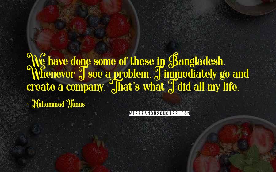 Muhammad Yunus Quotes: We have done some of these in Bangladesh. Whenever I see a problem, I immediately go and create a company. That's what I did all my life.