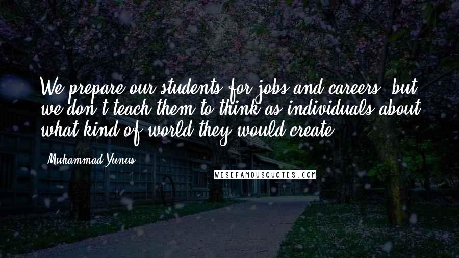 Muhammad Yunus Quotes: We prepare our students for jobs and careers, but we don't teach them to think as individuals about what kind of world they would create.