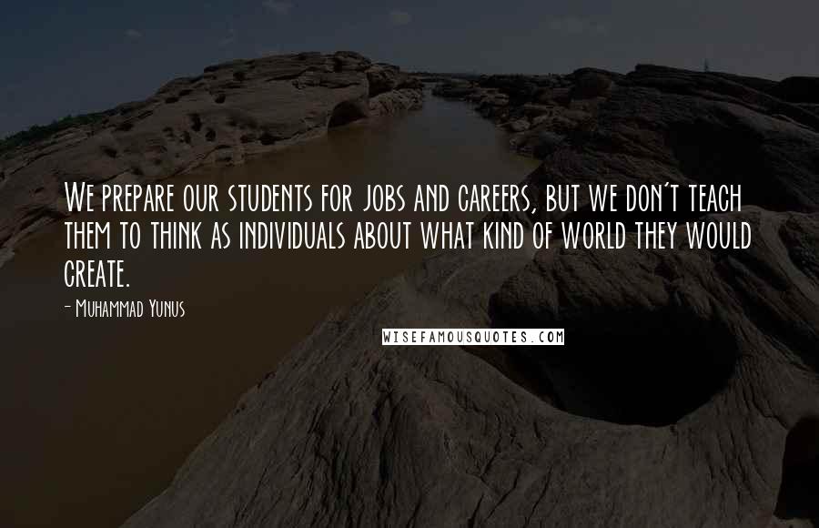 Muhammad Yunus Quotes: We prepare our students for jobs and careers, but we don't teach them to think as individuals about what kind of world they would create.