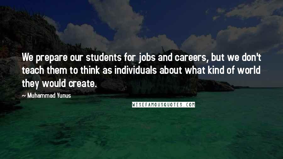 Muhammad Yunus Quotes: We prepare our students for jobs and careers, but we don't teach them to think as individuals about what kind of world they would create.