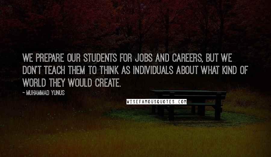 Muhammad Yunus Quotes: We prepare our students for jobs and careers, but we don't teach them to think as individuals about what kind of world they would create.