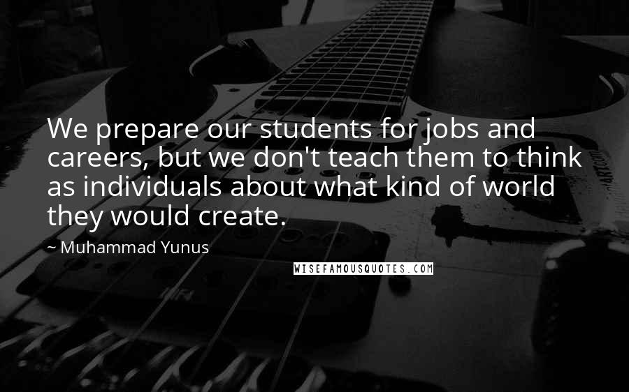 Muhammad Yunus Quotes: We prepare our students for jobs and careers, but we don't teach them to think as individuals about what kind of world they would create.