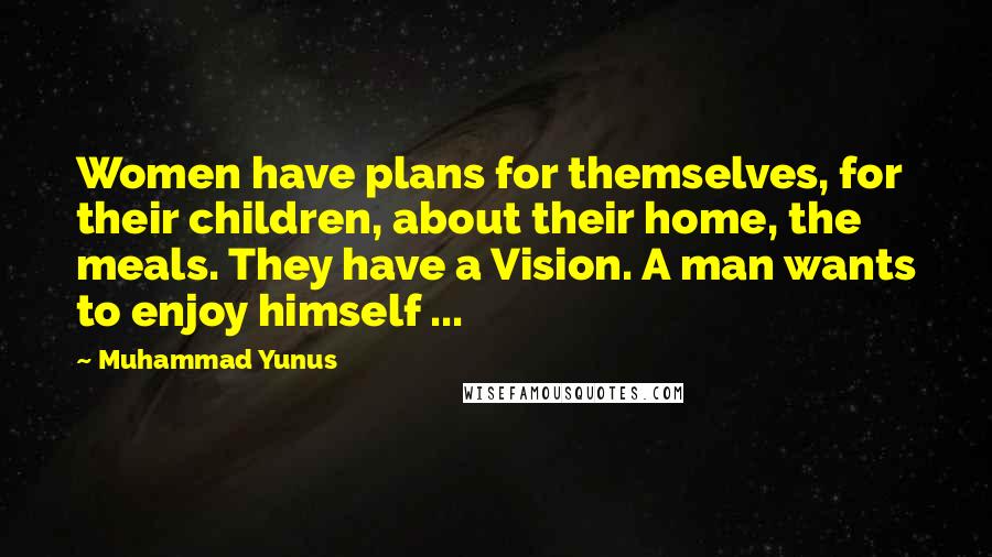 Muhammad Yunus Quotes: Women have plans for themselves, for their children, about their home, the meals. They have a Vision. A man wants to enjoy himself ...