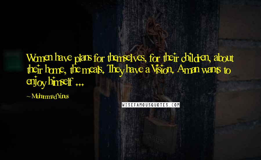 Muhammad Yunus Quotes: Women have plans for themselves, for their children, about their home, the meals. They have a Vision. A man wants to enjoy himself ...