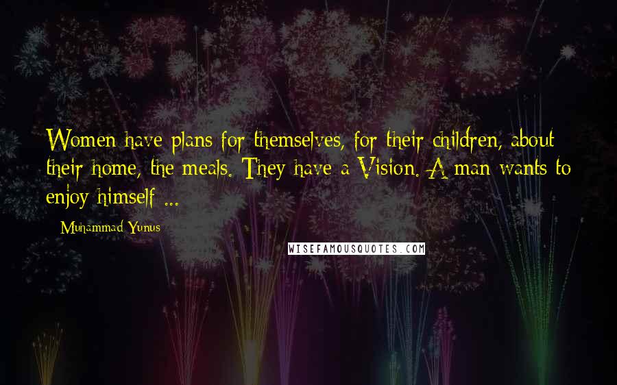 Muhammad Yunus Quotes: Women have plans for themselves, for their children, about their home, the meals. They have a Vision. A man wants to enjoy himself ...