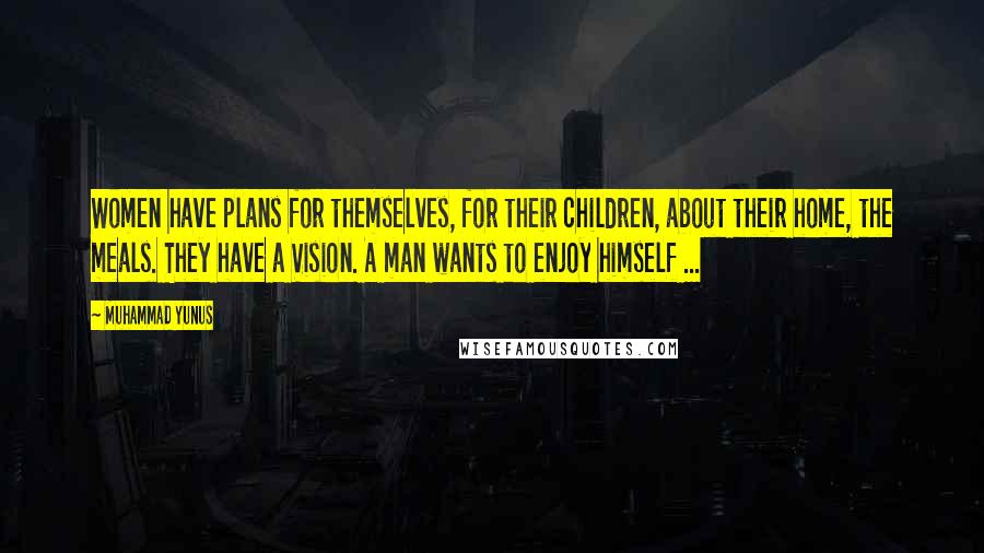 Muhammad Yunus Quotes: Women have plans for themselves, for their children, about their home, the meals. They have a Vision. A man wants to enjoy himself ...