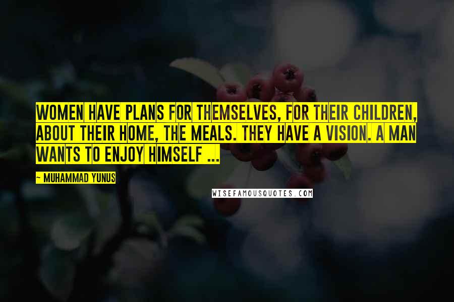 Muhammad Yunus Quotes: Women have plans for themselves, for their children, about their home, the meals. They have a Vision. A man wants to enjoy himself ...