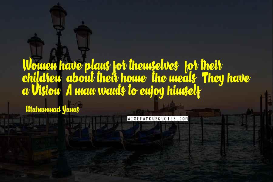 Muhammad Yunus Quotes: Women have plans for themselves, for their children, about their home, the meals. They have a Vision. A man wants to enjoy himself ...