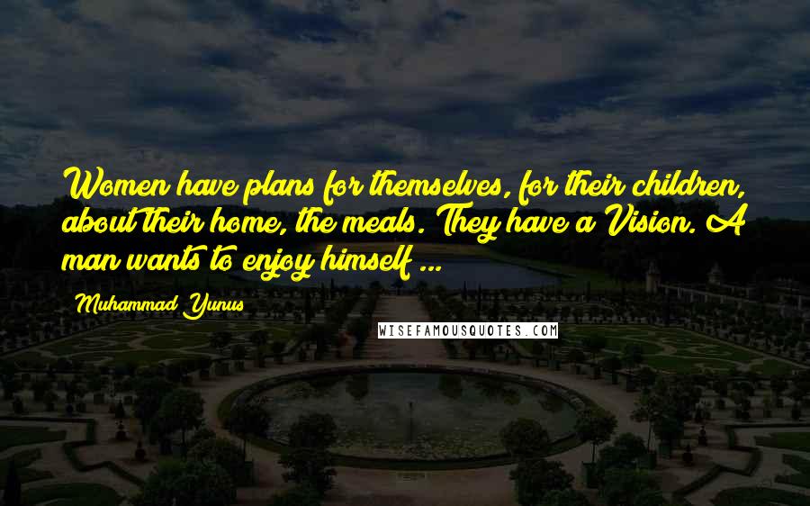 Muhammad Yunus Quotes: Women have plans for themselves, for their children, about their home, the meals. They have a Vision. A man wants to enjoy himself ...