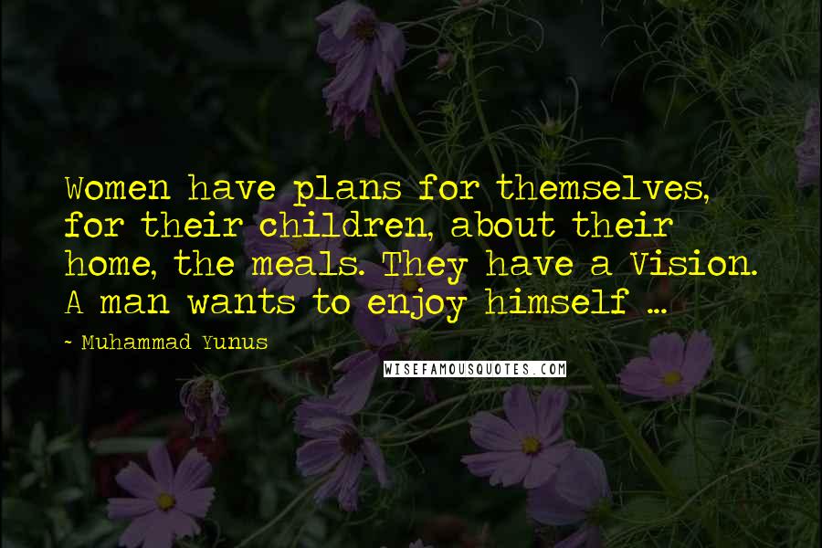 Muhammad Yunus Quotes: Women have plans for themselves, for their children, about their home, the meals. They have a Vision. A man wants to enjoy himself ...