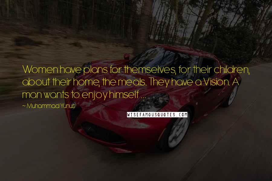 Muhammad Yunus Quotes: Women have plans for themselves, for their children, about their home, the meals. They have a Vision. A man wants to enjoy himself ...