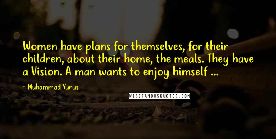 Muhammad Yunus Quotes: Women have plans for themselves, for their children, about their home, the meals. They have a Vision. A man wants to enjoy himself ...