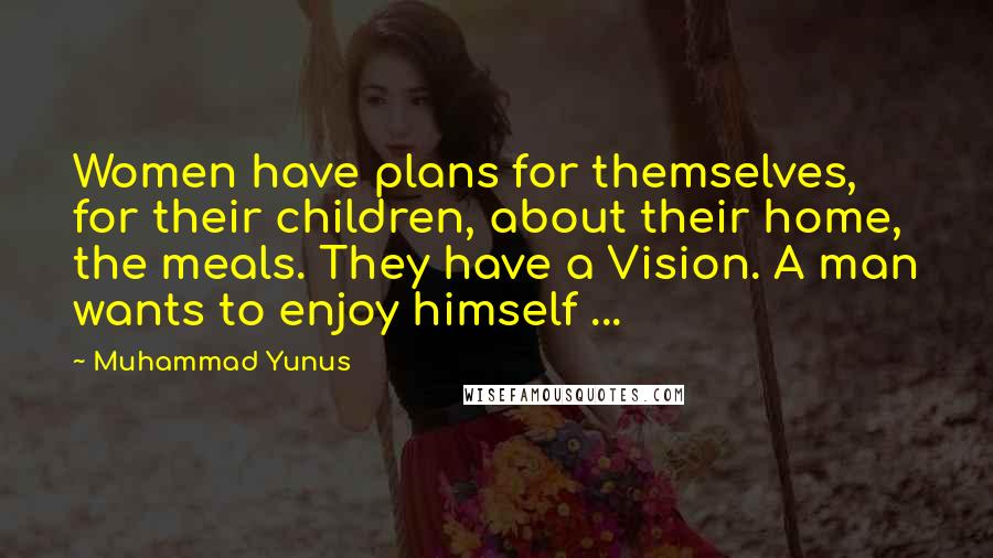 Muhammad Yunus Quotes: Women have plans for themselves, for their children, about their home, the meals. They have a Vision. A man wants to enjoy himself ...