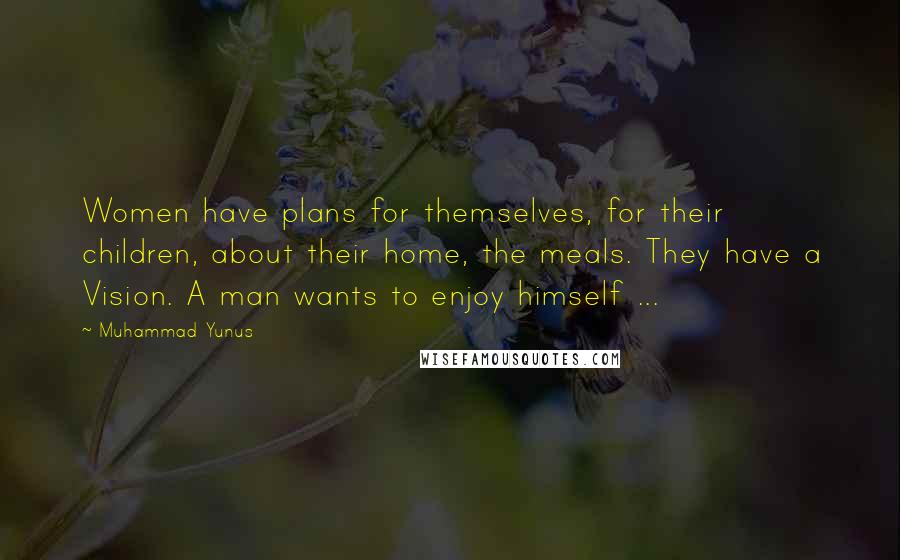 Muhammad Yunus Quotes: Women have plans for themselves, for their children, about their home, the meals. They have a Vision. A man wants to enjoy himself ...