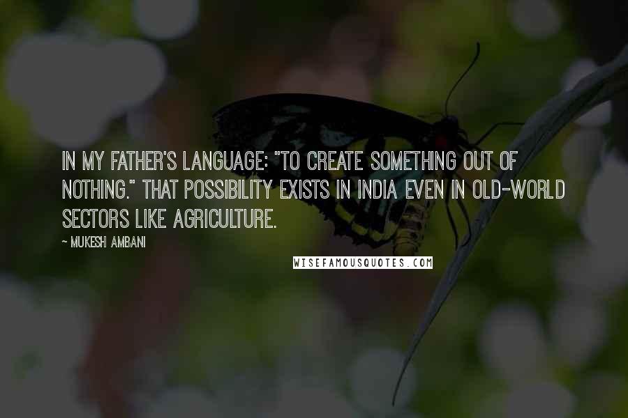 Mukesh Ambani Quotes: In my father's language: "To create something out of nothing." That possibility exists in India even in old-world sectors like agriculture.