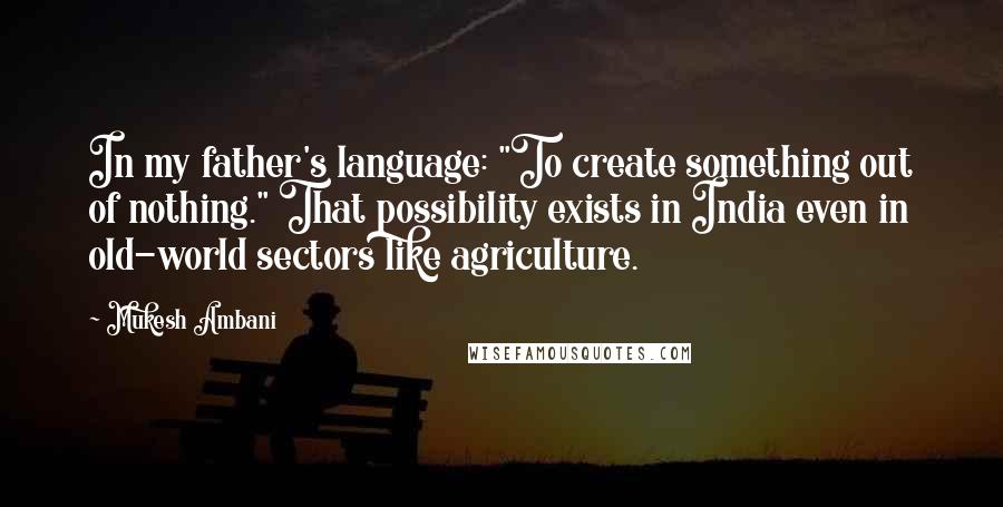 Mukesh Ambani Quotes: In my father's language: "To create something out of nothing." That possibility exists in India even in old-world sectors like agriculture.