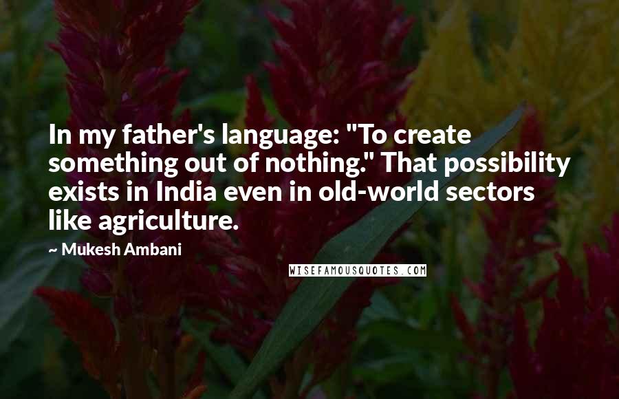 Mukesh Ambani Quotes: In my father's language: "To create something out of nothing." That possibility exists in India even in old-world sectors like agriculture.