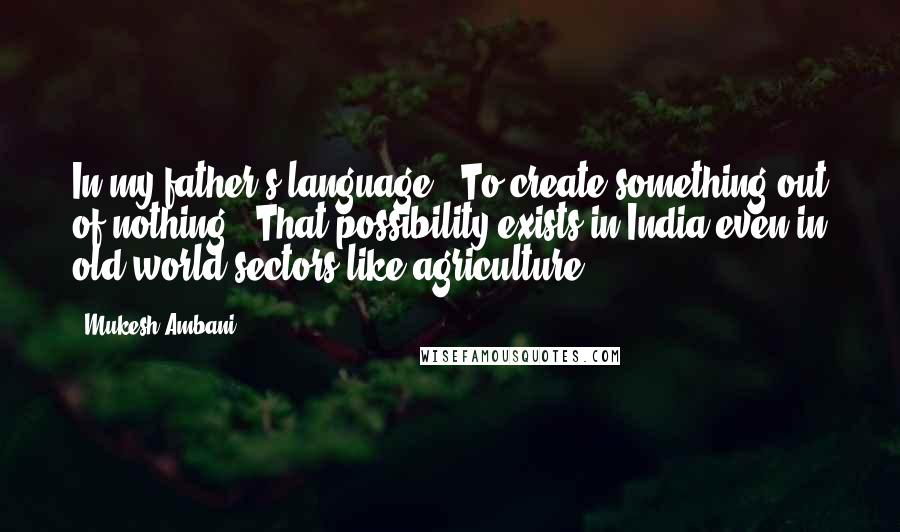 Mukesh Ambani Quotes: In my father's language: "To create something out of nothing." That possibility exists in India even in old-world sectors like agriculture.