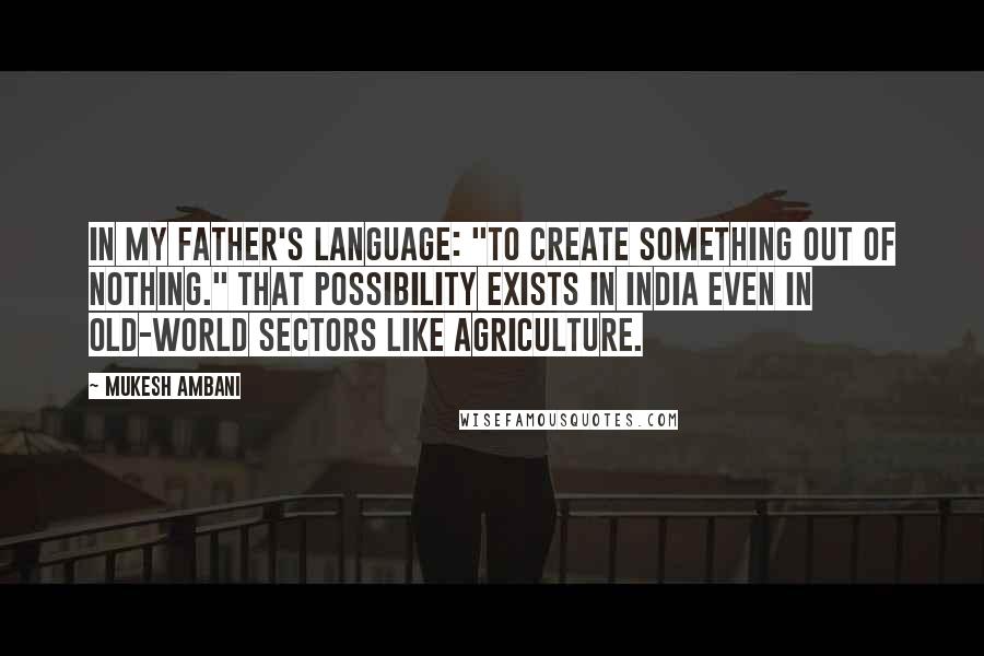 Mukesh Ambani Quotes: In my father's language: "To create something out of nothing." That possibility exists in India even in old-world sectors like agriculture.
