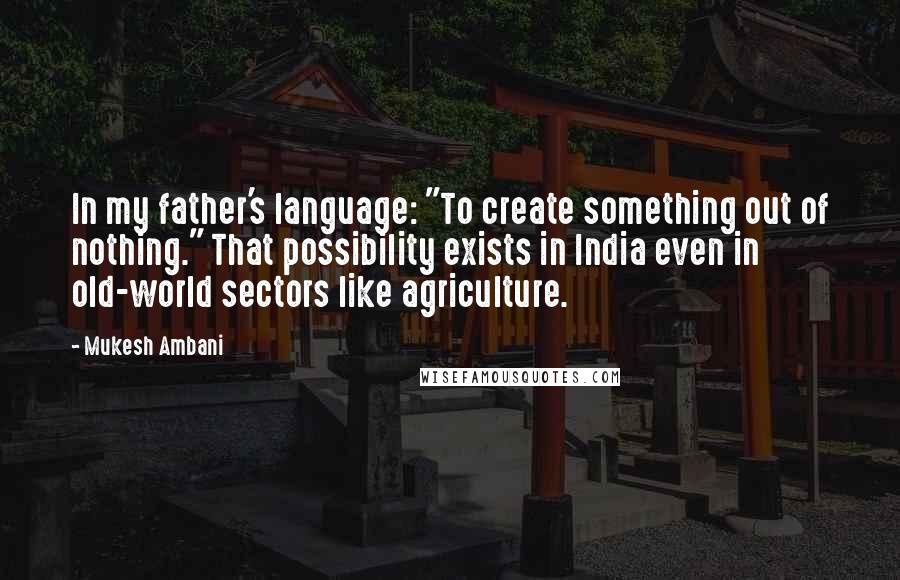 Mukesh Ambani Quotes: In my father's language: "To create something out of nothing." That possibility exists in India even in old-world sectors like agriculture.