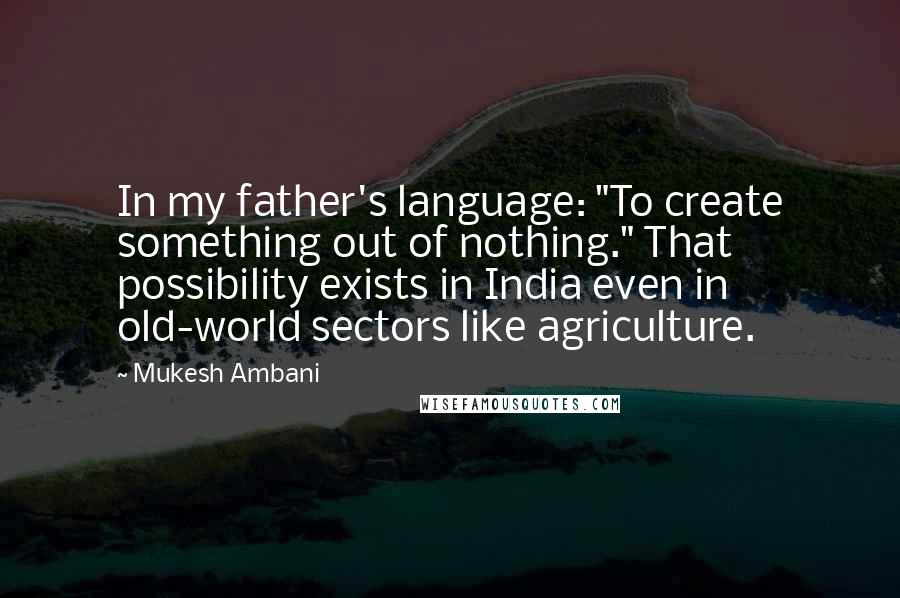 Mukesh Ambani Quotes: In my father's language: "To create something out of nothing." That possibility exists in India even in old-world sectors like agriculture.