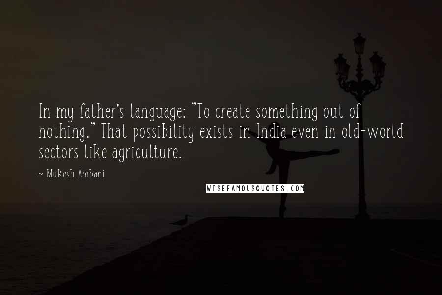 Mukesh Ambani Quotes: In my father's language: "To create something out of nothing." That possibility exists in India even in old-world sectors like agriculture.