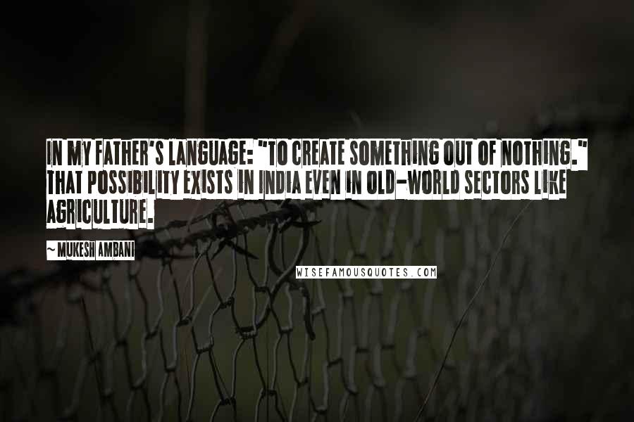 Mukesh Ambani Quotes: In my father's language: "To create something out of nothing." That possibility exists in India even in old-world sectors like agriculture.