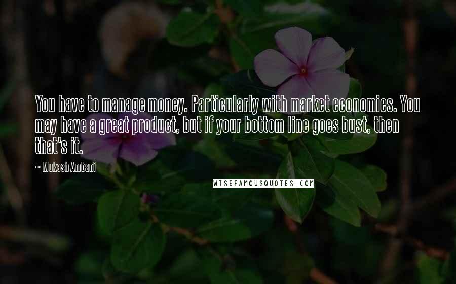 Mukesh Ambani Quotes: You have to manage money. Particularly with market economies. You may have a great product, but if your bottom line goes bust, then that's it.