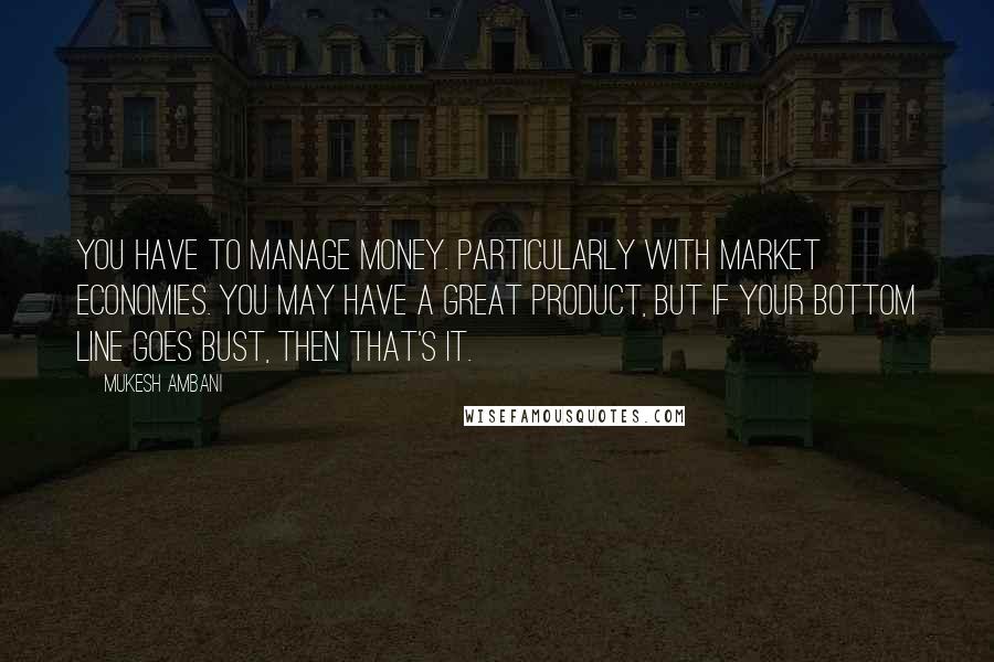 Mukesh Ambani Quotes: You have to manage money. Particularly with market economies. You may have a great product, but if your bottom line goes bust, then that's it.