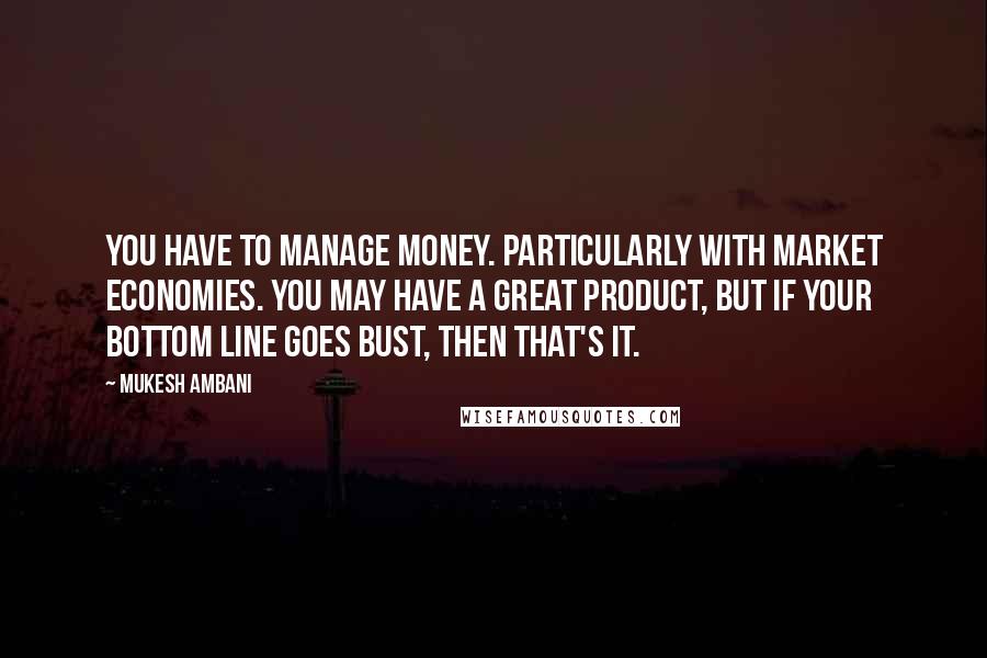 Mukesh Ambani Quotes: You have to manage money. Particularly with market economies. You may have a great product, but if your bottom line goes bust, then that's it.