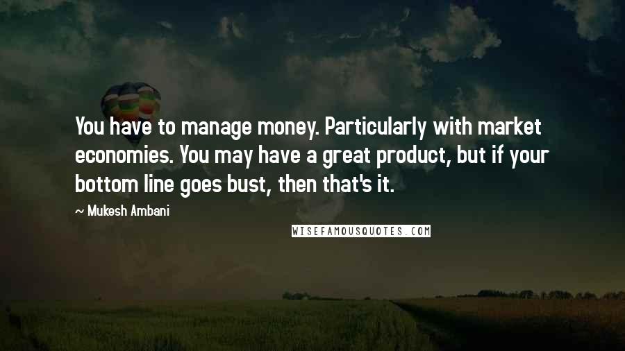 Mukesh Ambani Quotes: You have to manage money. Particularly with market economies. You may have a great product, but if your bottom line goes bust, then that's it.