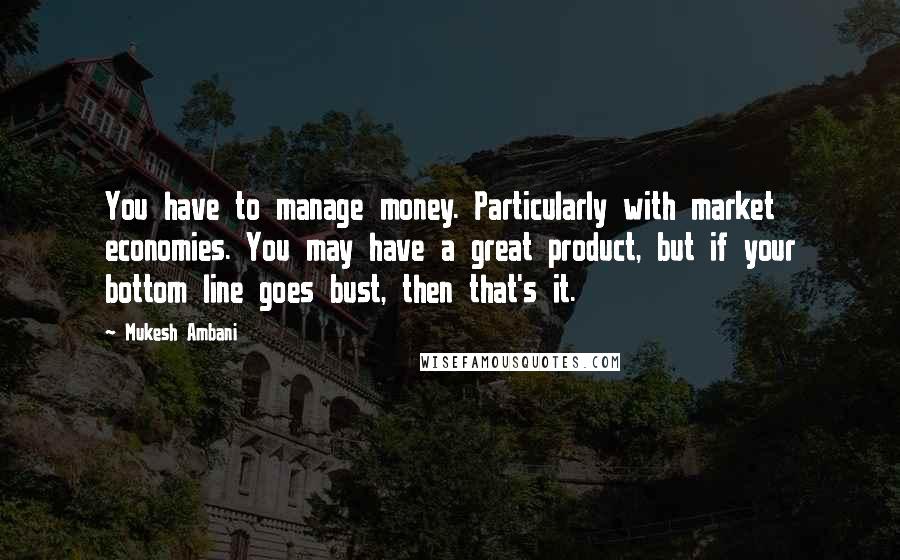 Mukesh Ambani Quotes: You have to manage money. Particularly with market economies. You may have a great product, but if your bottom line goes bust, then that's it.