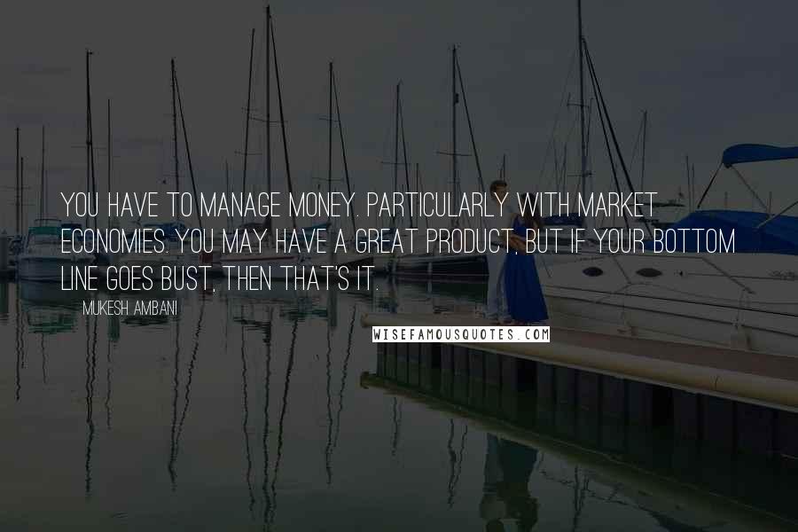 Mukesh Ambani Quotes: You have to manage money. Particularly with market economies. You may have a great product, but if your bottom line goes bust, then that's it.