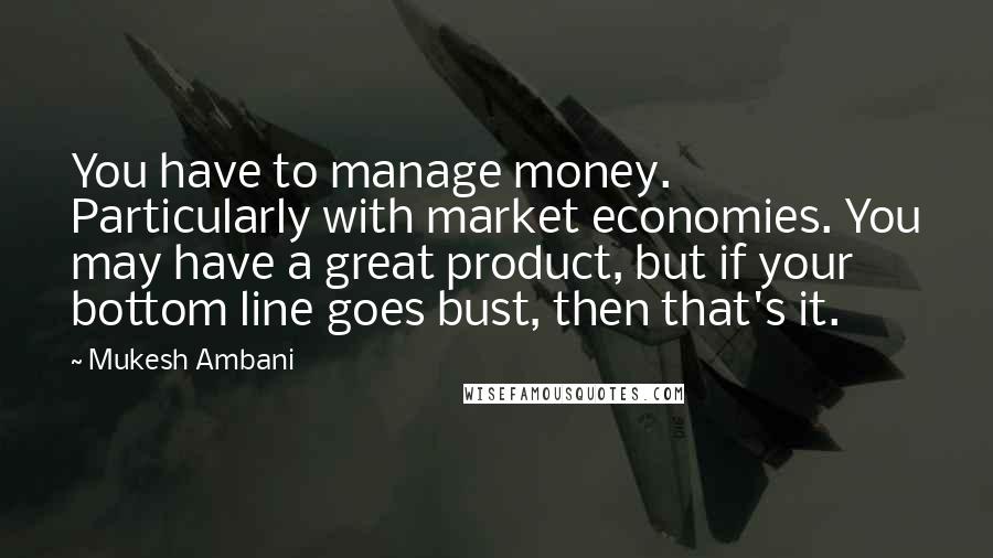 Mukesh Ambani Quotes: You have to manage money. Particularly with market economies. You may have a great product, but if your bottom line goes bust, then that's it.