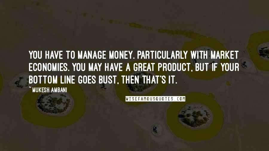 Mukesh Ambani Quotes: You have to manage money. Particularly with market economies. You may have a great product, but if your bottom line goes bust, then that's it.