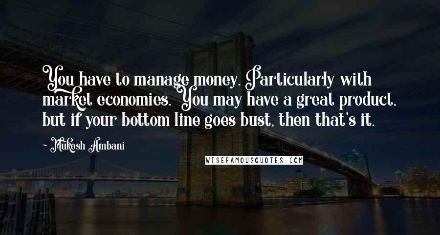 Mukesh Ambani Quotes: You have to manage money. Particularly with market economies. You may have a great product, but if your bottom line goes bust, then that's it.