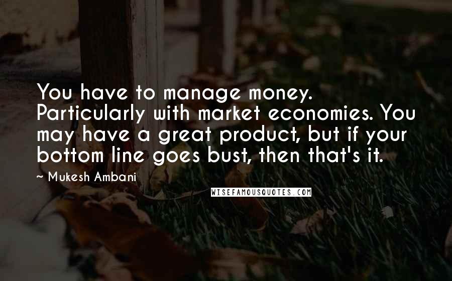 Mukesh Ambani Quotes: You have to manage money. Particularly with market economies. You may have a great product, but if your bottom line goes bust, then that's it.