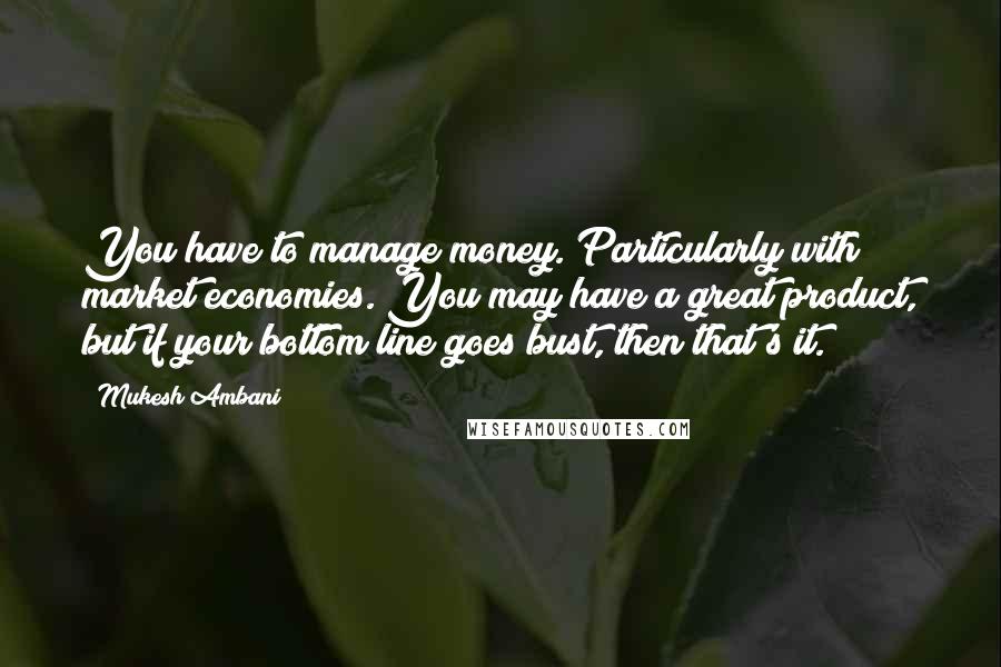 Mukesh Ambani Quotes: You have to manage money. Particularly with market economies. You may have a great product, but if your bottom line goes bust, then that's it.