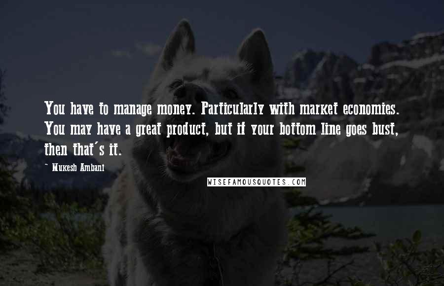 Mukesh Ambani Quotes: You have to manage money. Particularly with market economies. You may have a great product, but if your bottom line goes bust, then that's it.