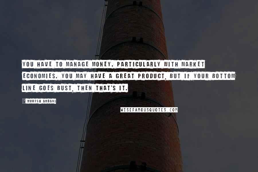 Mukesh Ambani Quotes: You have to manage money. Particularly with market economies. You may have a great product, but if your bottom line goes bust, then that's it.