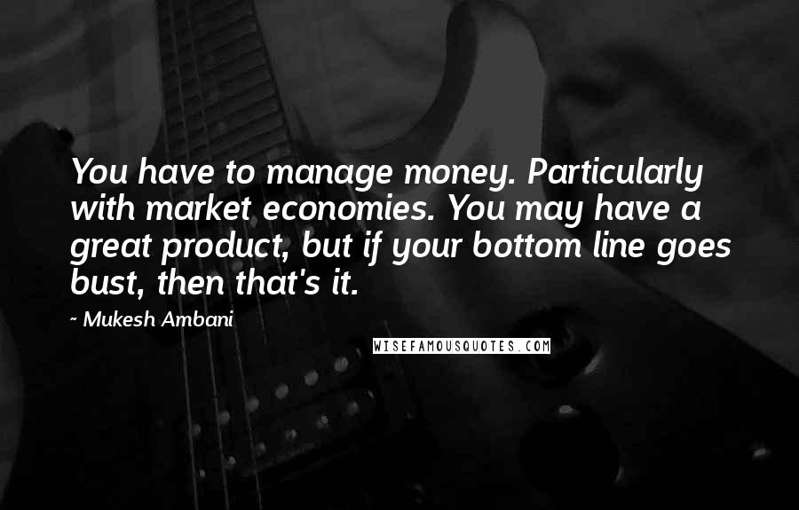 Mukesh Ambani Quotes: You have to manage money. Particularly with market economies. You may have a great product, but if your bottom line goes bust, then that's it.