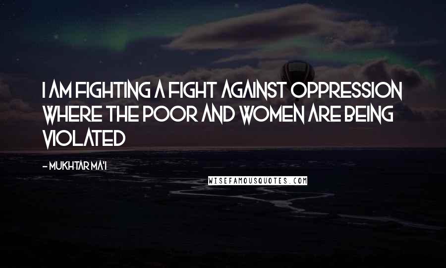 Mukhtar Ma'i Quotes: I am fighting a fight against oppression where the poor and women are being violated